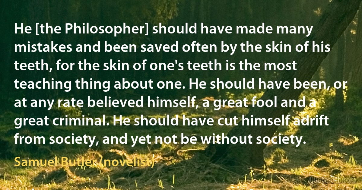 He [the Philosopher] should have made many mistakes and been saved often by the skin of his teeth, for the skin of one's teeth is the most teaching thing about one. He should have been, or at any rate believed himself, a great fool and a great criminal. He should have cut himself adrift from society, and yet not be without society. (Samuel Butler (novelist))