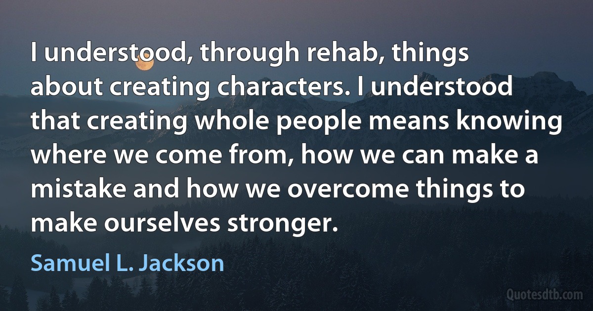 I understood, through rehab, things about creating characters. I understood that creating whole people means knowing where we come from, how we can make a mistake and how we overcome things to make ourselves stronger. (Samuel L. Jackson)