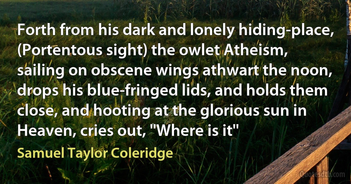 Forth from his dark and lonely hiding-place, (Portentous sight) the owlet Atheism, sailing on obscene wings athwart the noon, drops his blue-fringed lids, and holds them close, and hooting at the glorious sun in Heaven, cries out, ''Where is it'' (Samuel Taylor Coleridge)