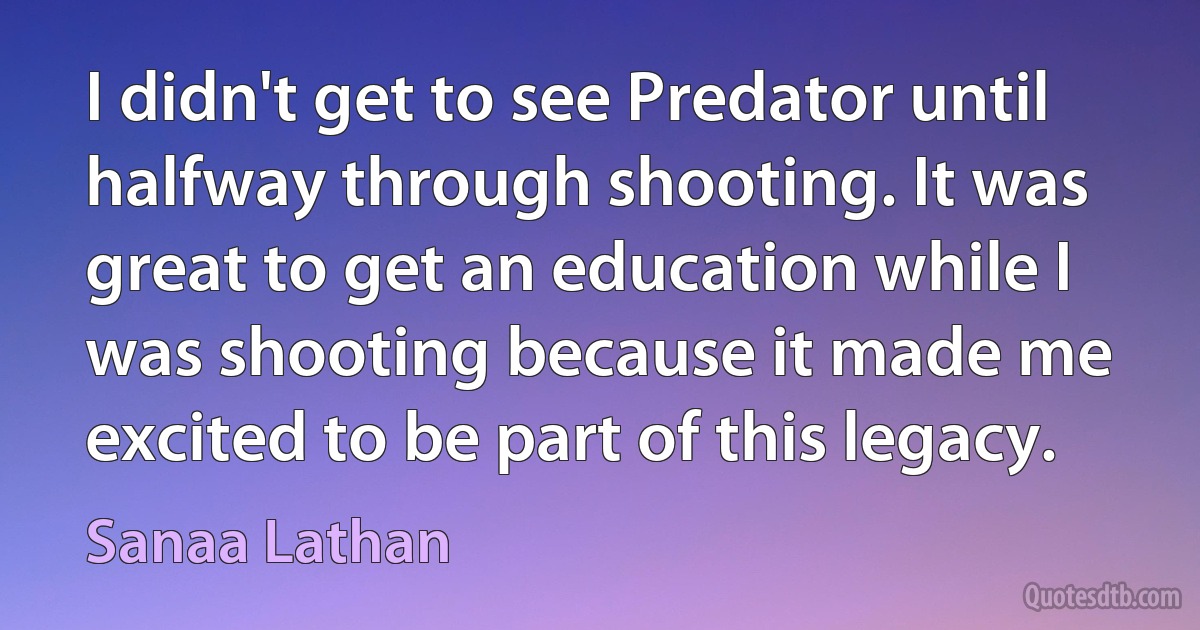 I didn't get to see Predator until halfway through shooting. It was great to get an education while I was shooting because it made me excited to be part of this legacy. (Sanaa Lathan)