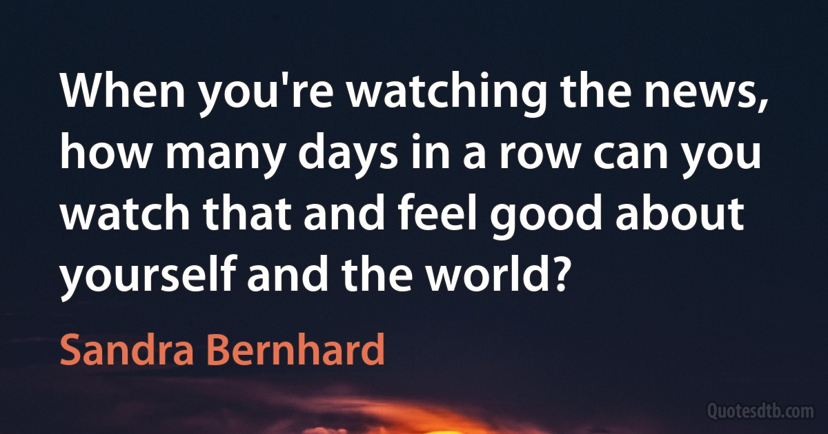 When you're watching the news, how many days in a row can you watch that and feel good about yourself and the world? (Sandra Bernhard)