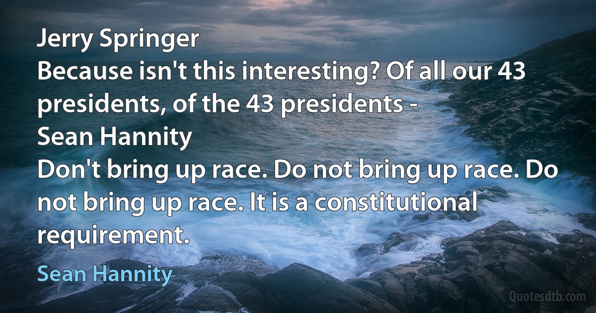 Jerry Springer
Because isn't this interesting? Of all our 43 presidents, of the 43 presidents -
Sean Hannity
Don't bring up race. Do not bring up race. Do not bring up race. It is a constitutional requirement. (Sean Hannity)