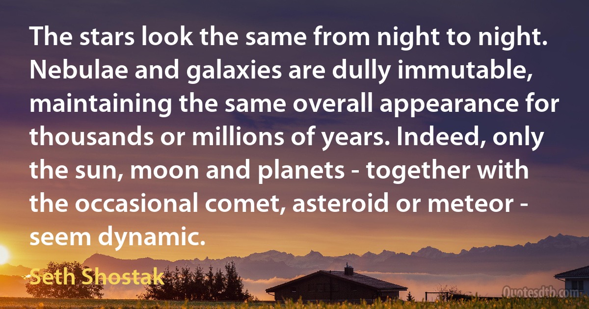 The stars look the same from night to night. Nebulae and galaxies are dully immutable, maintaining the same overall appearance for thousands or millions of years. Indeed, only the sun, moon and planets - together with the occasional comet, asteroid or meteor - seem dynamic. (Seth Shostak)