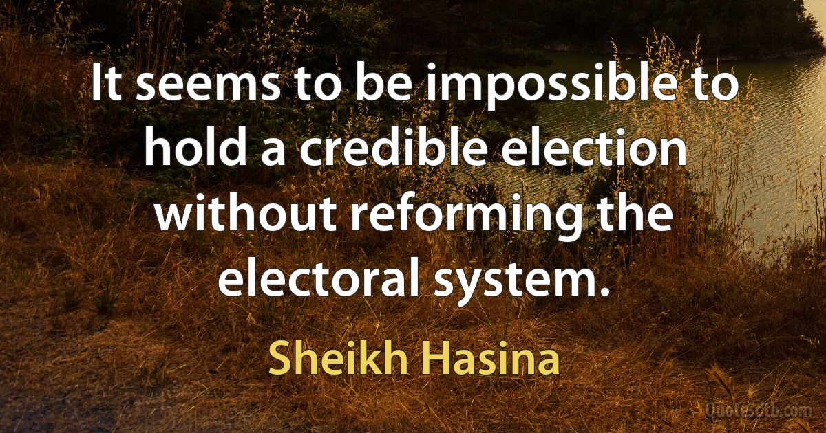 It seems to be impossible to hold a credible election without reforming the electoral system. (Sheikh Hasina)