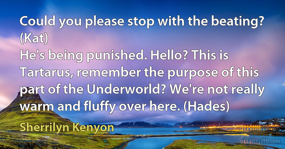 Could you please stop with the beating? (Kat)
He's being punished. Hello? This is Tartarus, remember the purpose of this part of the Underworld? We're not really warm and fluffy over here. (Hades) (Sherrilyn Kenyon)