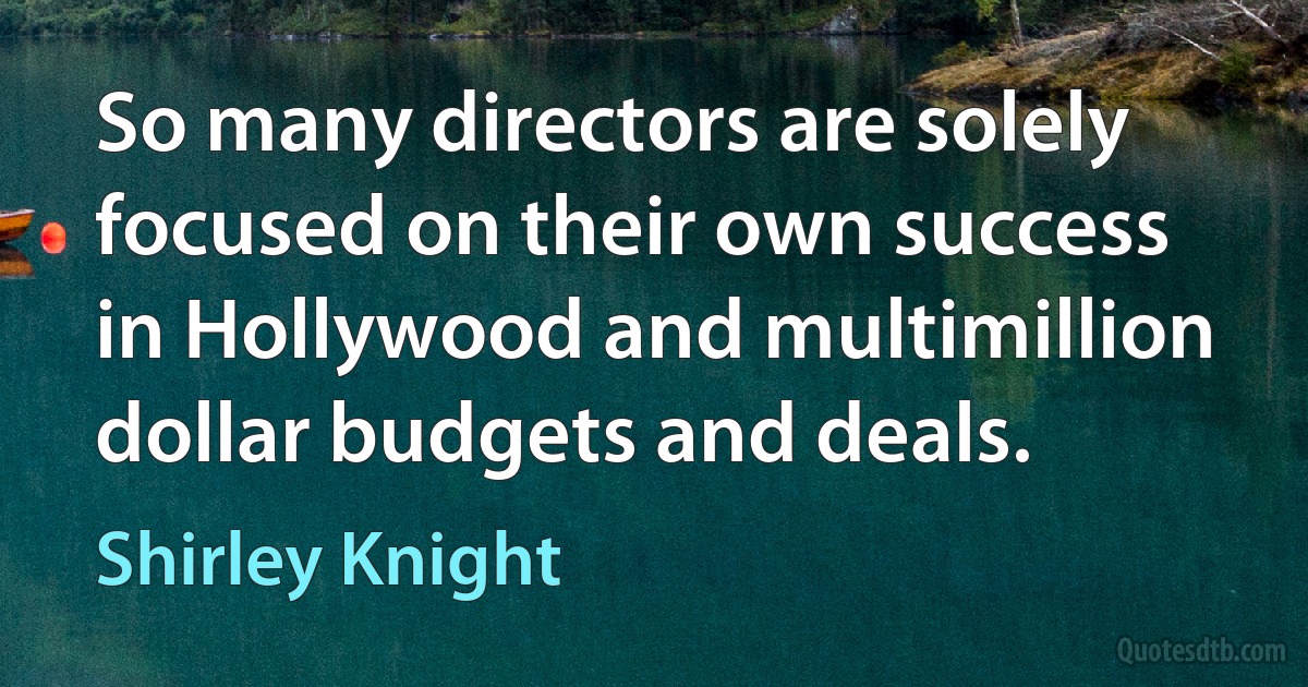 So many directors are solely focused on their own success in Hollywood and multimillion dollar budgets and deals. (Shirley Knight)