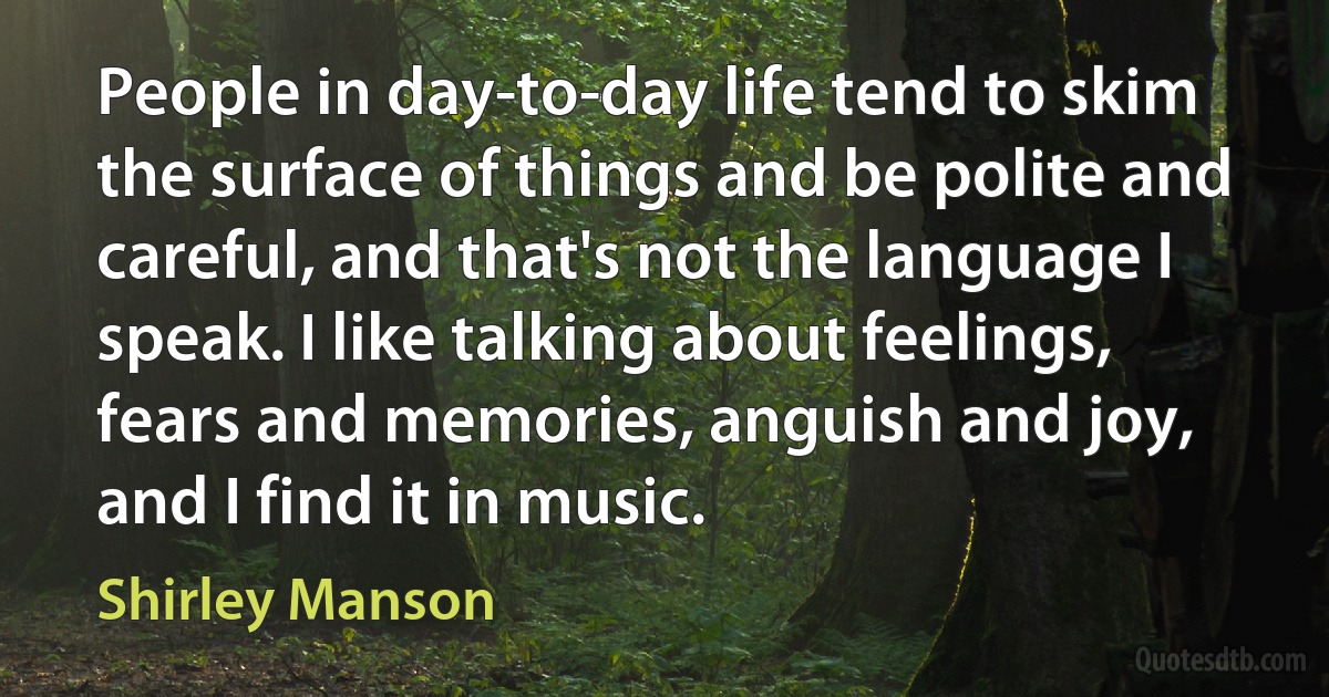 People in day-to-day life tend to skim the surface of things and be polite and careful, and that's not the language I speak. I like talking about feelings, fears and memories, anguish and joy, and I find it in music. (Shirley Manson)