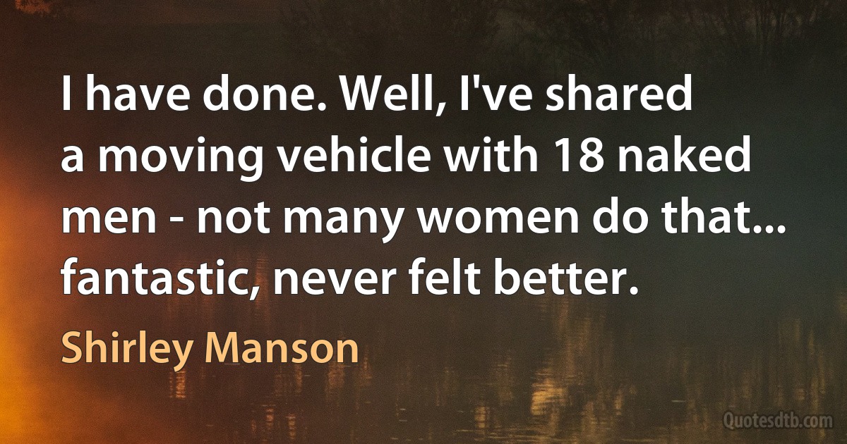 I have done. Well, I've shared a moving vehicle with 18 naked men - not many women do that... fantastic, never felt better. (Shirley Manson)