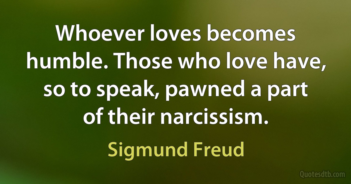 Whoever loves becomes humble. Those who love have, so to speak, pawned a part of their narcissism. (Sigmund Freud)