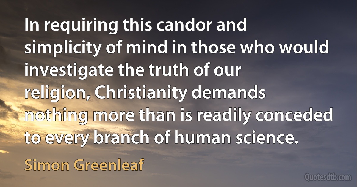 In requiring this candor and simplicity of mind in those who would investigate the truth of our religion, Christianity demands nothing more than is readily conceded to every branch of human science. (Simon Greenleaf)