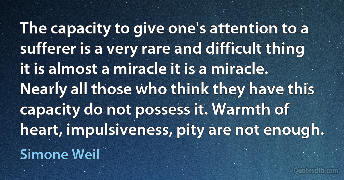 The capacity to give one's attention to a sufferer is a very rare and difficult thing it is almost a miracle it is a miracle. Nearly all those who think they have this capacity do not possess it. Warmth of heart, impulsiveness, pity are not enough. (Simone Weil)