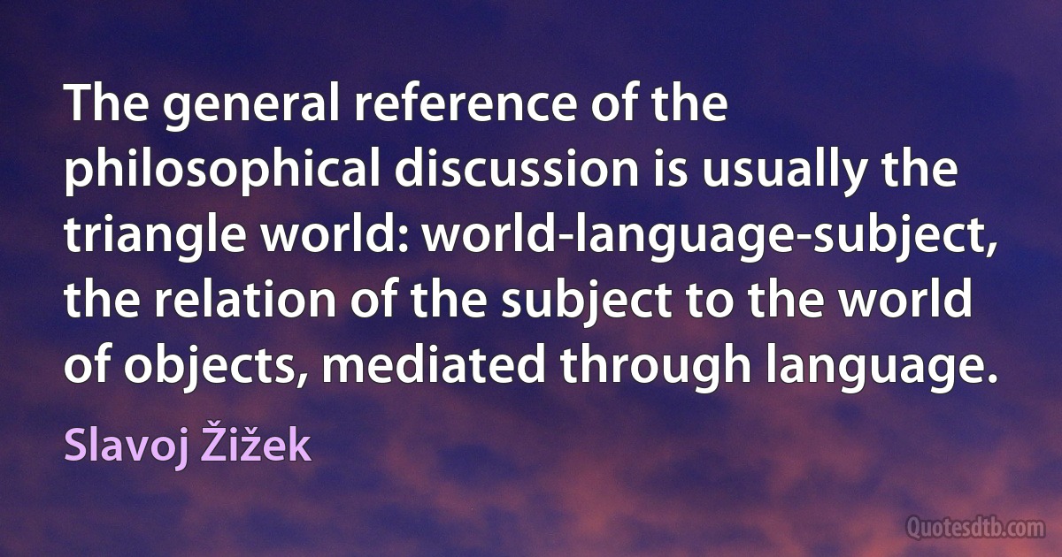 The general reference of the philosophical discussion is usually the triangle world: world-language-subject, the relation of the subject to the world of objects, mediated through language. (Slavoj Žižek)