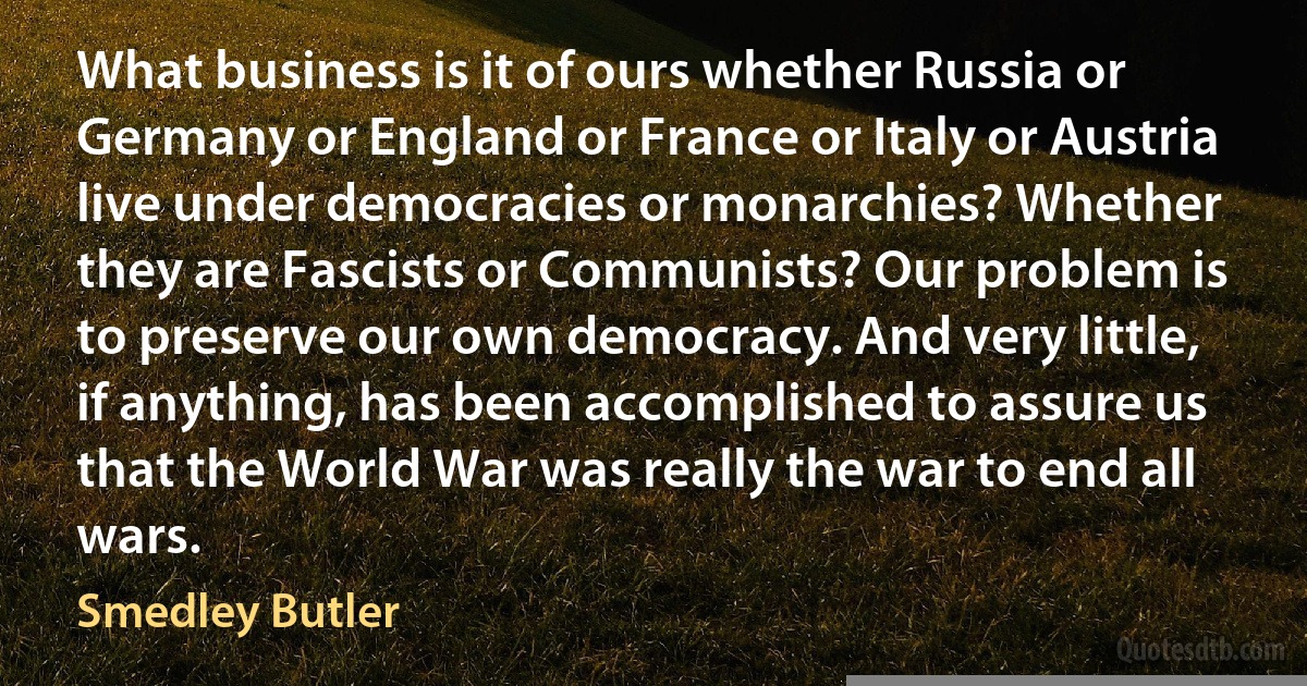 What business is it of ours whether Russia or Germany or England or France or Italy or Austria live under democracies or monarchies? Whether they are Fascists or Communists? Our problem is to preserve our own democracy. And very little, if anything, has been accomplished to assure us that the World War was really the war to end all wars. (Smedley Butler)