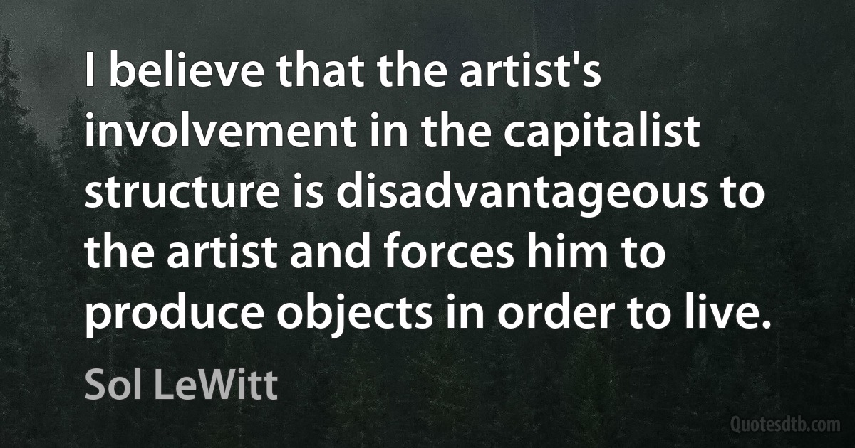 I believe that the artist's involvement in the capitalist structure is disadvantageous to the artist and forces him to produce objects in order to live. (Sol LeWitt)