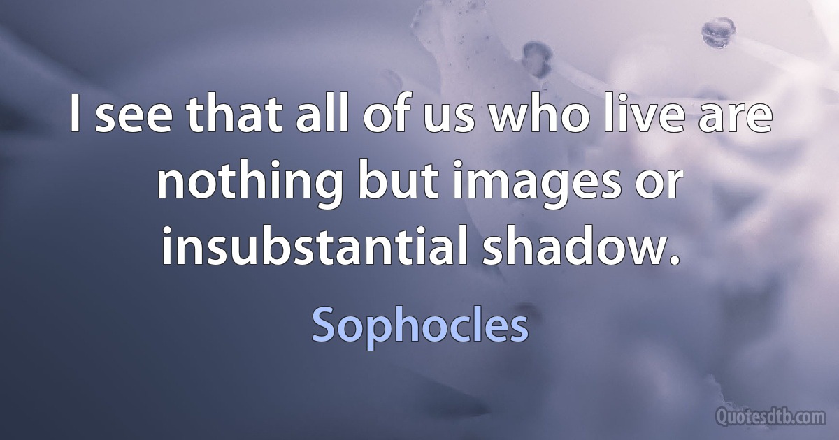 I see that all of us who live are nothing but images or insubstantial shadow. (Sophocles)