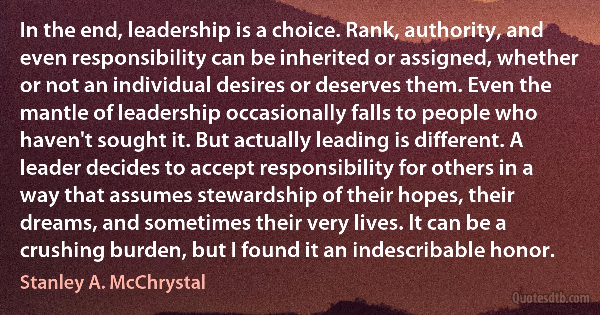 In the end, leadership is a choice. Rank, authority, and even responsibility can be inherited or assigned, whether or not an individual desires or deserves them. Even the mantle of leadership occasionally falls to people who haven't sought it. But actually leading is different. A leader decides to accept responsibility for others in a way that assumes stewardship of their hopes, their dreams, and sometimes their very lives. It can be a crushing burden, but I found it an indescribable honor. (Stanley A. McChrystal)