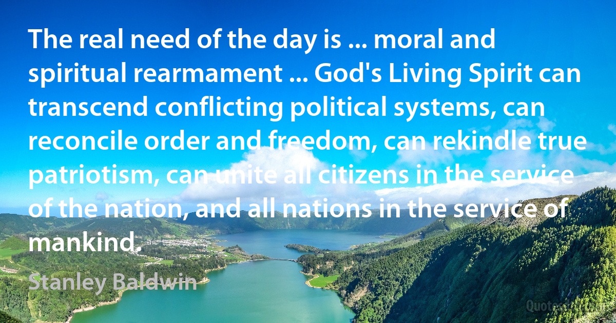 The real need of the day is ... moral and spiritual rearmament ... God's Living Spirit can transcend conflicting political systems, can reconcile order and freedom, can rekindle true patriotism, can unite all citizens in the service of the nation, and all nations in the service of mankind. (Stanley Baldwin)