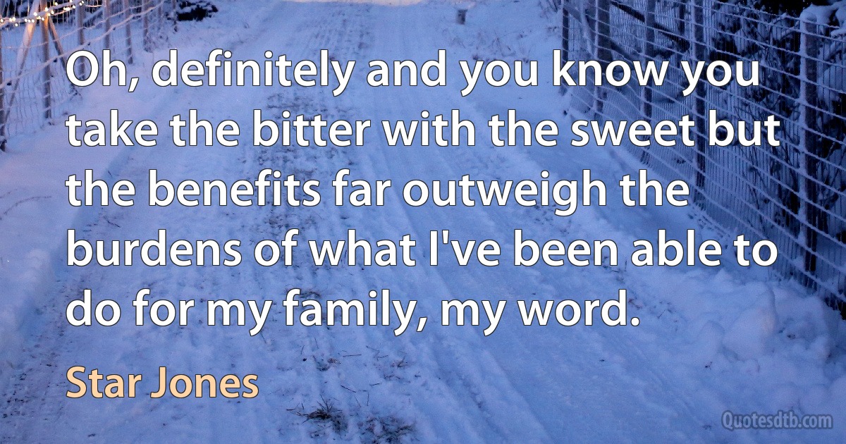 Oh, definitely and you know you take the bitter with the sweet but the benefits far outweigh the burdens of what I've been able to do for my family, my word. (Star Jones)