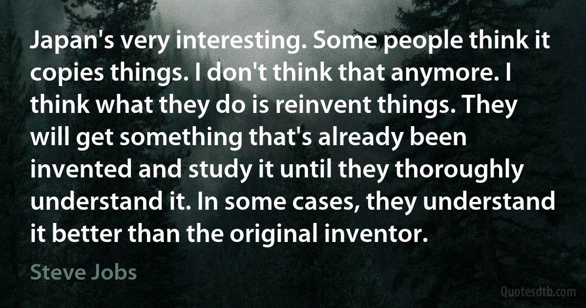 Japan's very interesting. Some people think it copies things. I don't think that anymore. I think what they do is reinvent things. They will get something that's already been invented and study it until they thoroughly understand it. In some cases, they understand it better than the original inventor. (Steve Jobs)