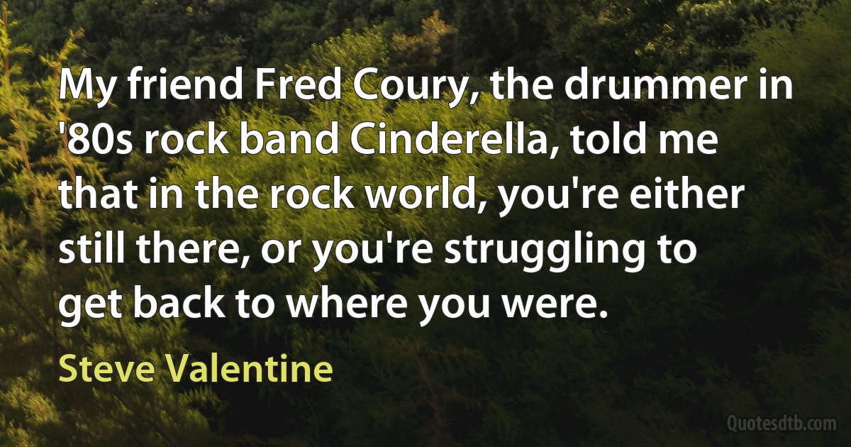 My friend Fred Coury, the drummer in '80s rock band Cinderella, told me that in the rock world, you're either still there, or you're struggling to get back to where you were. (Steve Valentine)