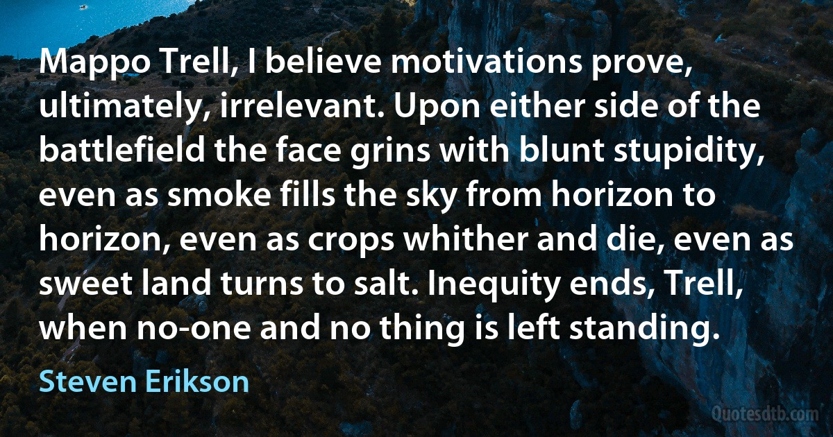 Mappo Trell, I believe motivations prove, ultimately, irrelevant. Upon either side of the battlefield the face grins with blunt stupidity, even as smoke fills the sky from horizon to horizon, even as crops whither and die, even as sweet land turns to salt. Inequity ends, Trell, when no-one and no thing is left standing. (Steven Erikson)