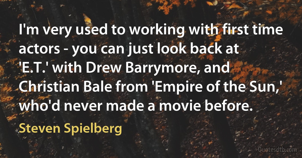 I'm very used to working with first time actors - you can just look back at 'E.T.' with Drew Barrymore, and Christian Bale from 'Empire of the Sun,' who'd never made a movie before. (Steven Spielberg)