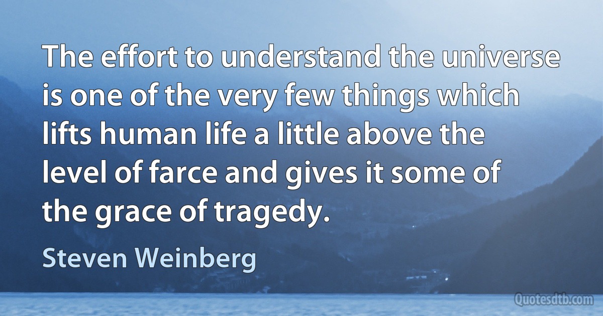 The effort to understand the universe is one of the very few things which lifts human life a little above the level of farce and gives it some of the grace of tragedy. (Steven Weinberg)