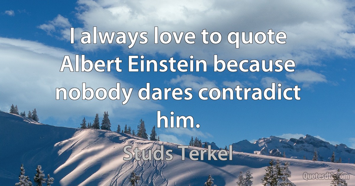 I always love to quote Albert Einstein because nobody dares contradict him. (Studs Terkel)