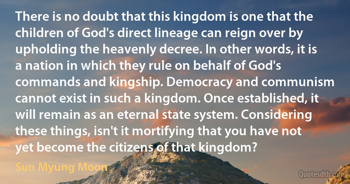 There is no doubt that this kingdom is one that the children of God's direct lineage can reign over by upholding the heavenly decree. In other words, it is a nation in which they rule on behalf of God's commands and kingship. Democracy and communism cannot exist in such a kingdom. Once established, it will remain as an eternal state system. Considering these things, isn't it mortifying that you have not yet become the citizens of that kingdom? (Sun Myung Moon)