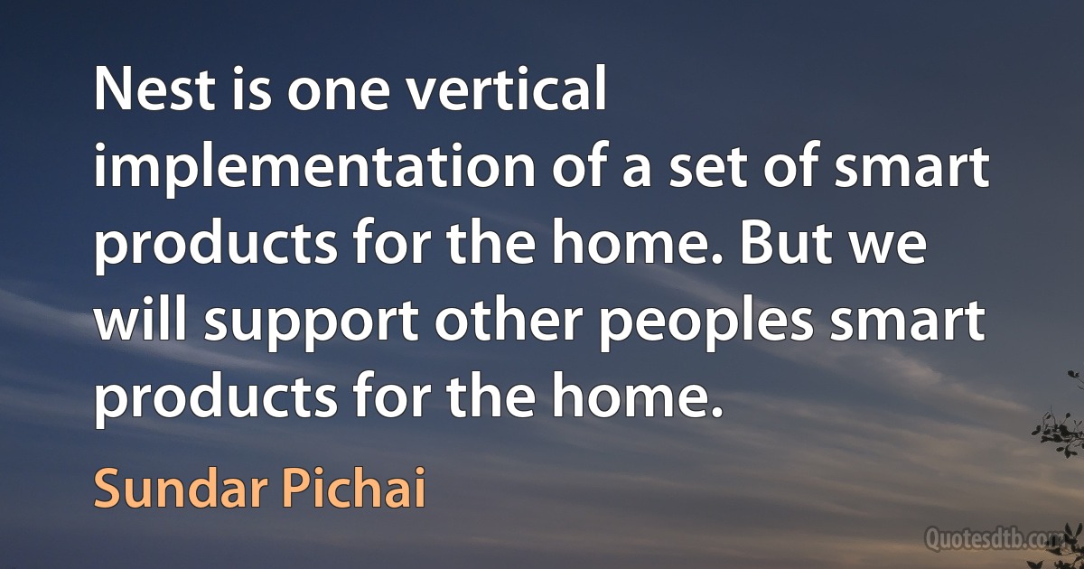 Nest is one vertical implementation of a set of smart products for the home. But we will support other peoples smart products for the home. (Sundar Pichai)