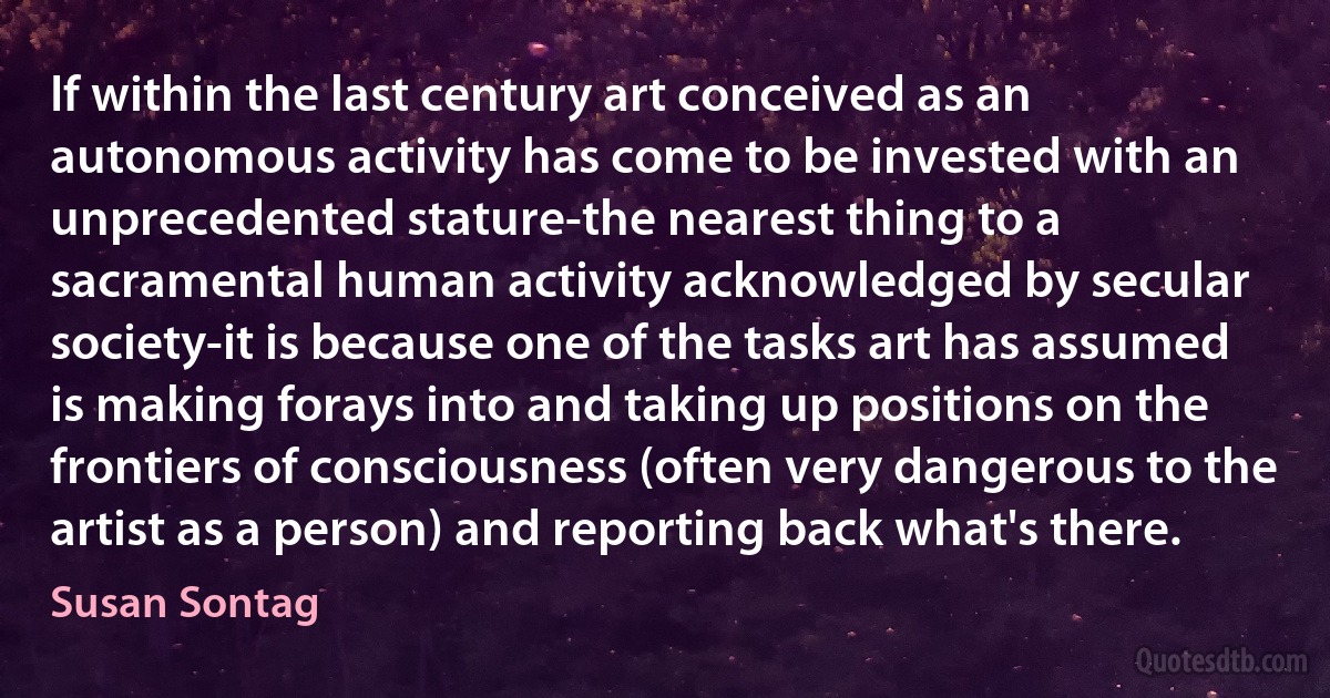 If within the last century art conceived as an autonomous activity has come to be invested with an unprecedented stature-the nearest thing to a sacramental human activity acknowledged by secular society-it is because one of the tasks art has assumed is making forays into and taking up positions on the frontiers of consciousness (often very dangerous to the artist as a person) and reporting back what's there. (Susan Sontag)