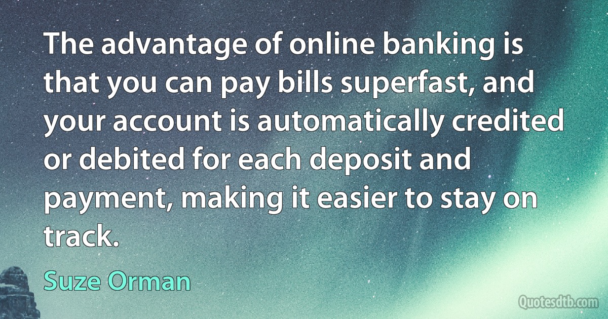 The advantage of online banking is that you can pay bills superfast, and your account is automatically credited or debited for each deposit and payment, making it easier to stay on track. (Suze Orman)