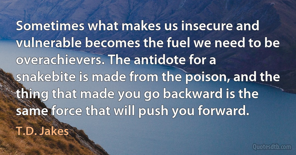 Sometimes what makes us insecure and vulnerable becomes the fuel we need to be overachievers. The antidote for a snakebite is made from the poison, and the thing that made you go backward is the same force that will push you forward. (T.D. Jakes)