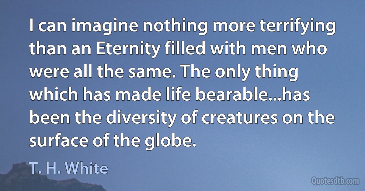 I can imagine nothing more terrifying than an Eternity filled with men who were all the same. The only thing which has made life bearable...has been the diversity of creatures on the surface of the globe. (T. H. White)