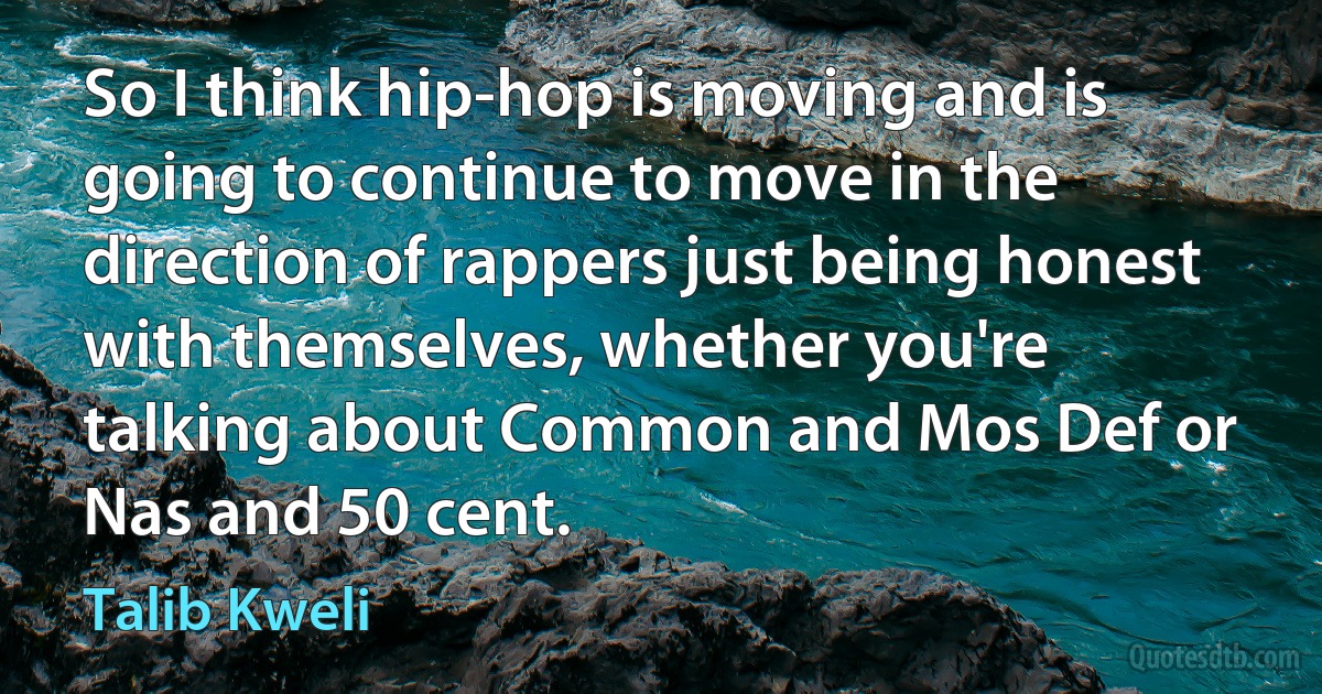 So I think hip-hop is moving and is going to continue to move in the direction of rappers just being honest with themselves, whether you're talking about Common and Mos Def or Nas and 50 cent. (Talib Kweli)