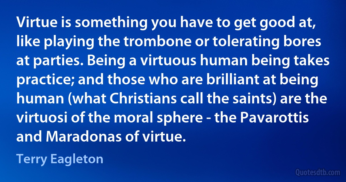 Virtue is something you have to get good at, like playing the trombone or tolerating bores at parties. Being a virtuous human being takes practice; and those who are brilliant at being human (what Christians call the saints) are the virtuosi of the moral sphere - the Pavarottis and Maradonas of virtue. (Terry Eagleton)