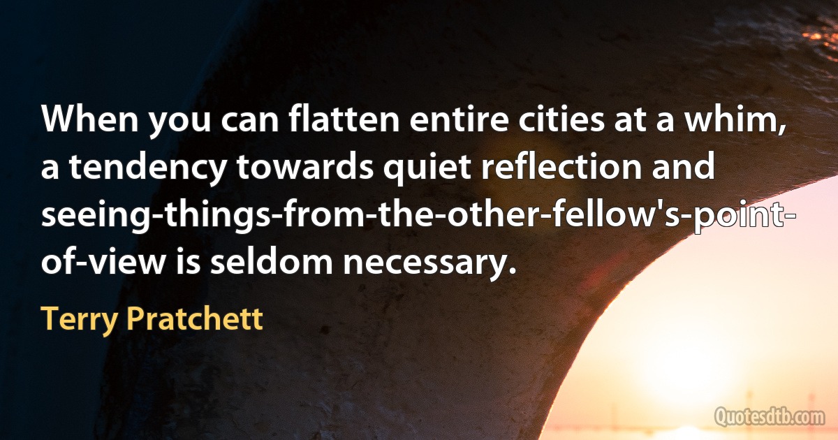 When you can flatten entire cities at a whim, a tendency towards quiet reflection and seeing-things-from-the-other-fellow's-point- of-view is seldom necessary. (Terry Pratchett)