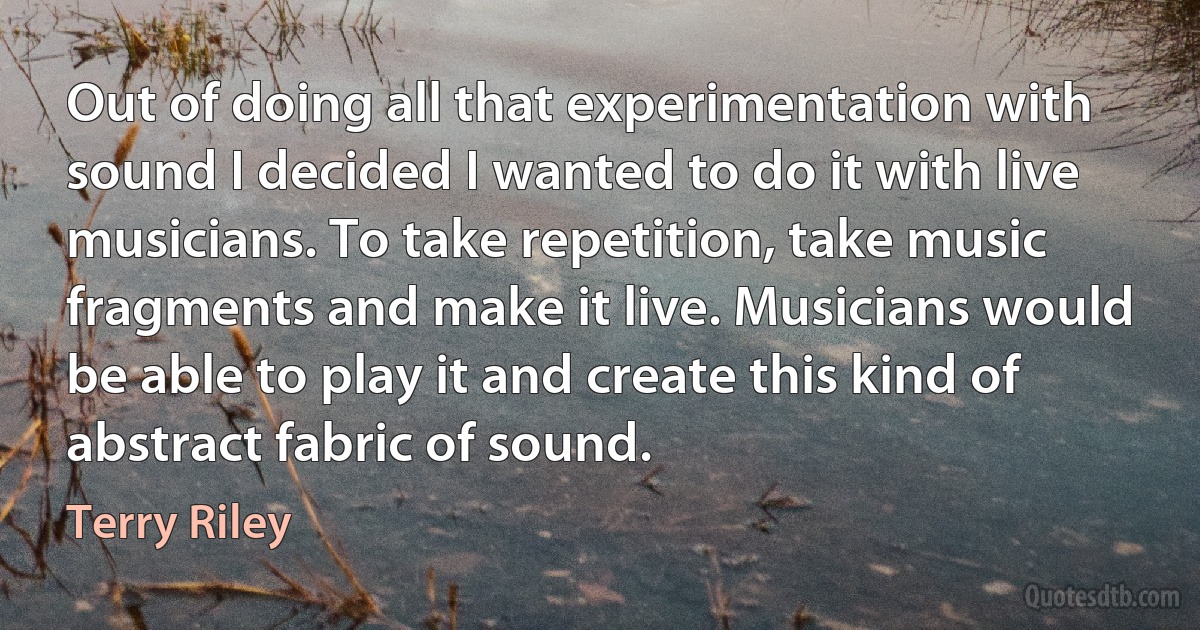 Out of doing all that experimentation with sound I decided I wanted to do it with live musicians. To take repetition, take music fragments and make it live. Musicians would be able to play it and create this kind of abstract fabric of sound. (Terry Riley)