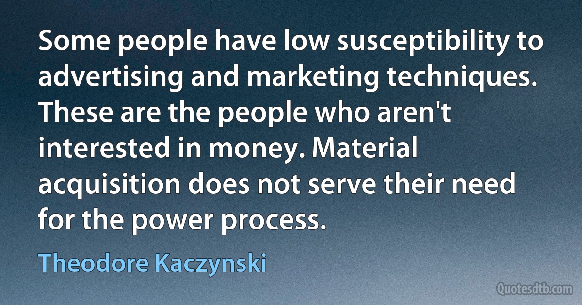 Some people have low susceptibility to advertising and marketing techniques. These are the people who aren't interested in money. Material acquisition does not serve their need for the power process. (Theodore Kaczynski)