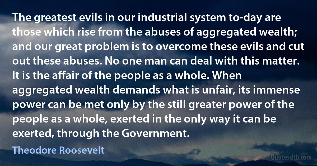 The greatest evils in our industrial system to-day are those which rise from the abuses of aggregated wealth; and our great problem is to overcome these evils and cut out these abuses. No one man can deal with this matter. It is the affair of the people as a whole. When aggregated wealth demands what is unfair, its immense power can be met only by the still greater power of the people as a whole, exerted in the only way it can be exerted, through the Government. (Theodore Roosevelt)