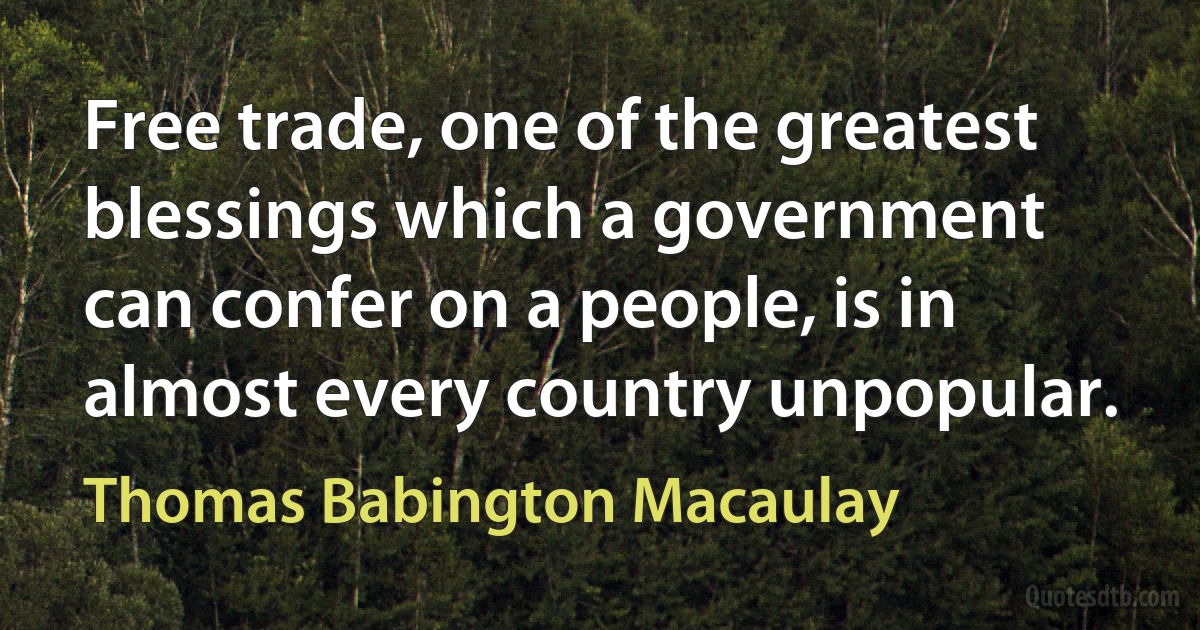 Free trade, one of the greatest blessings which a government can confer on a people, is in almost every country unpopular. (Thomas Babington Macaulay)