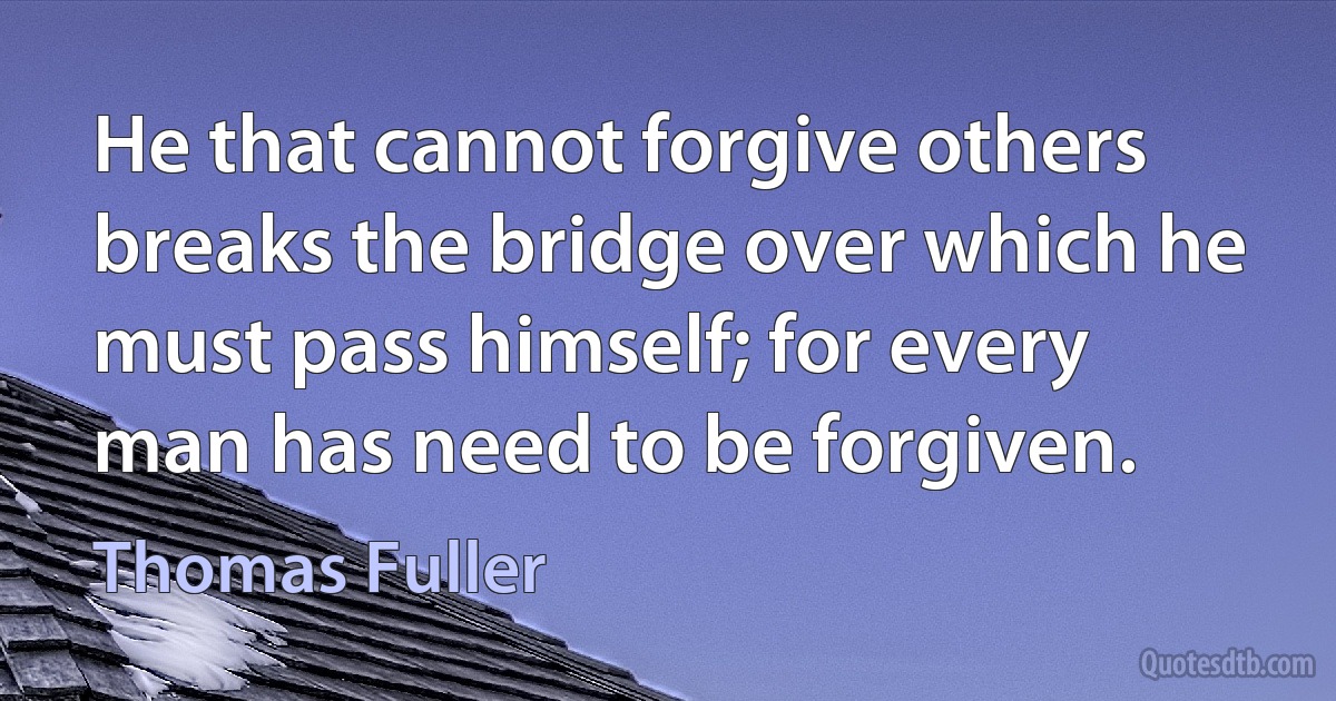 He that cannot forgive others breaks the bridge over which he must pass himself; for every man has need to be forgiven. (Thomas Fuller)