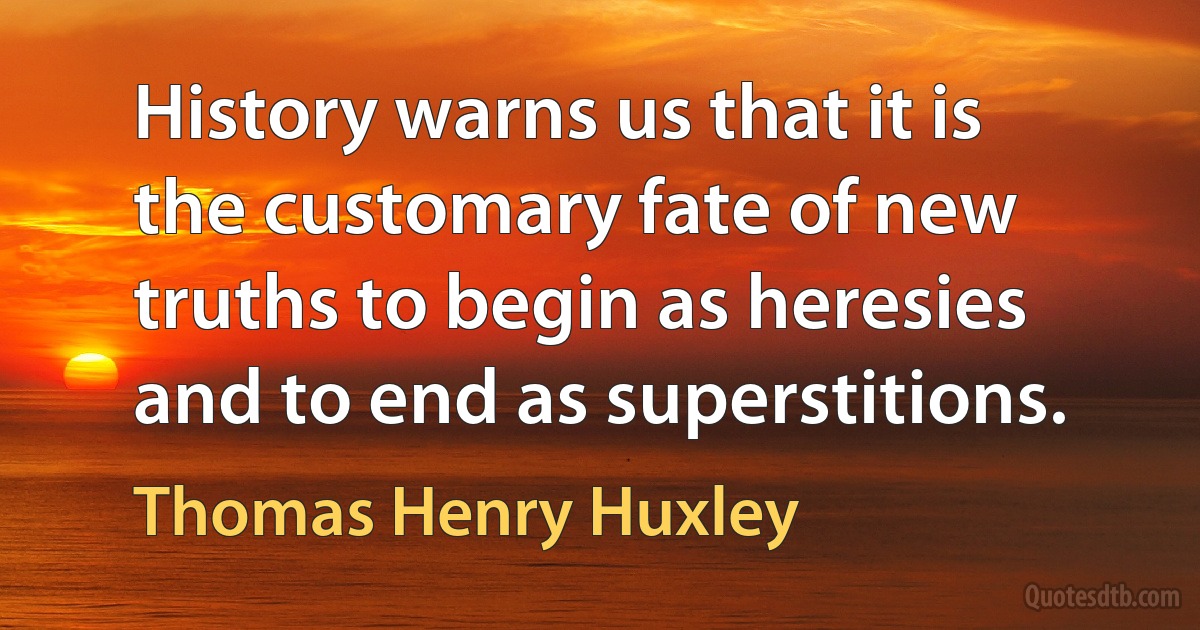 History warns us that it is the customary fate of new truths to begin as heresies and to end as superstitions. (Thomas Henry Huxley)