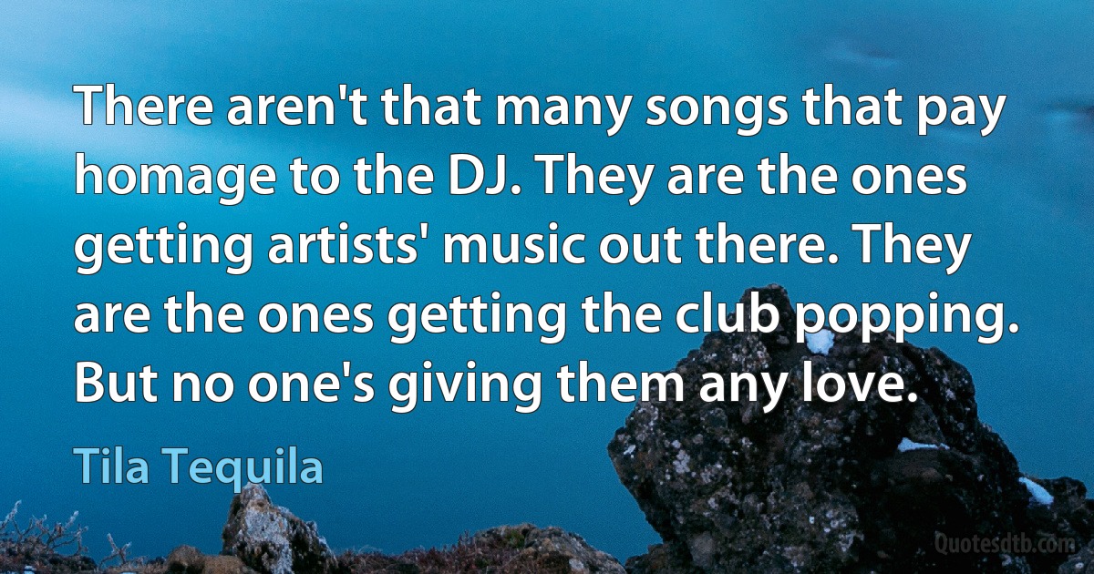 There aren't that many songs that pay homage to the DJ. They are the ones getting artists' music out there. They are the ones getting the club popping. But no one's giving them any love. (Tila Tequila)