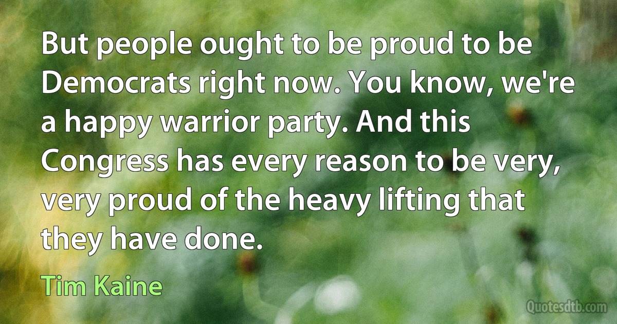 But people ought to be proud to be Democrats right now. You know, we're a happy warrior party. And this Congress has every reason to be very, very proud of the heavy lifting that they have done. (Tim Kaine)