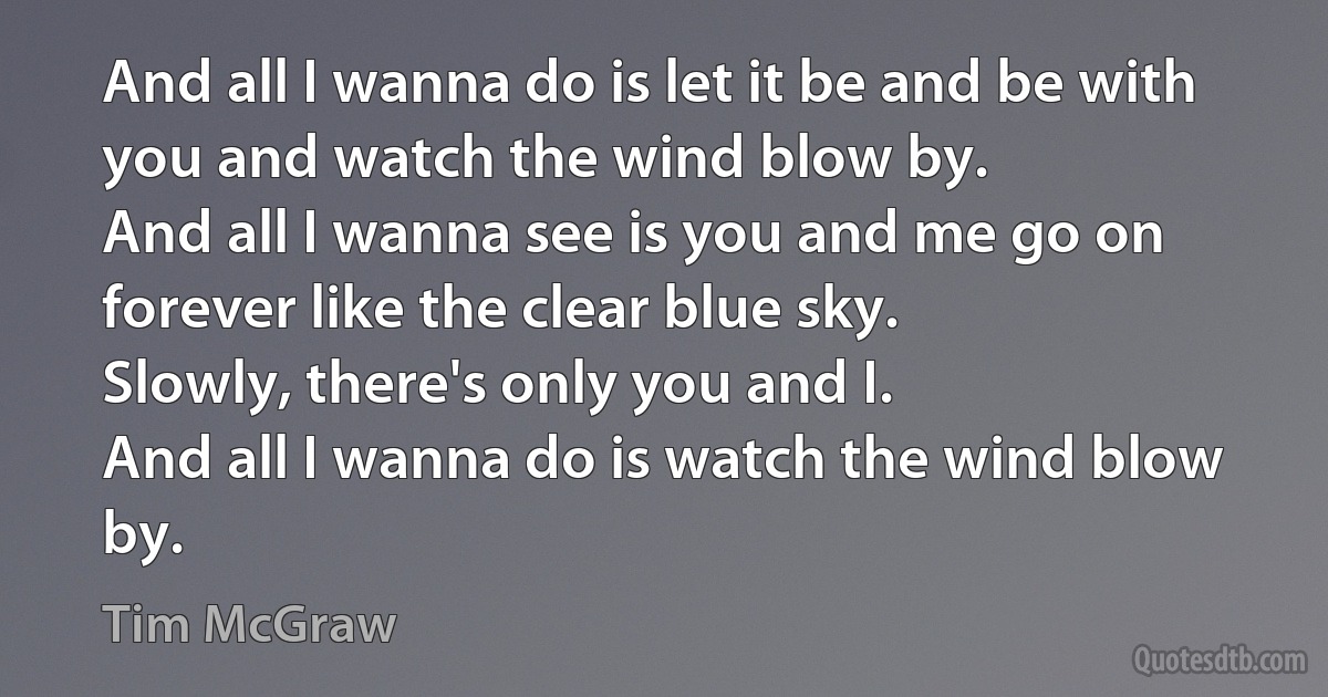 And all I wanna do is let it be and be with you and watch the wind blow by.
And all I wanna see is you and me go on forever like the clear blue sky.
Slowly, there's only you and I.
And all I wanna do is watch the wind blow by. (Tim McGraw)