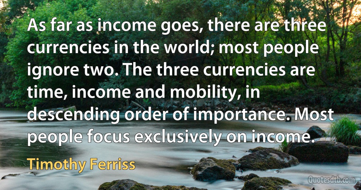 As far as income goes, there are three currencies in the world; most people ignore two. The three currencies are time, income and mobility, in descending order of importance. Most people focus exclusively on income. (Timothy Ferriss)