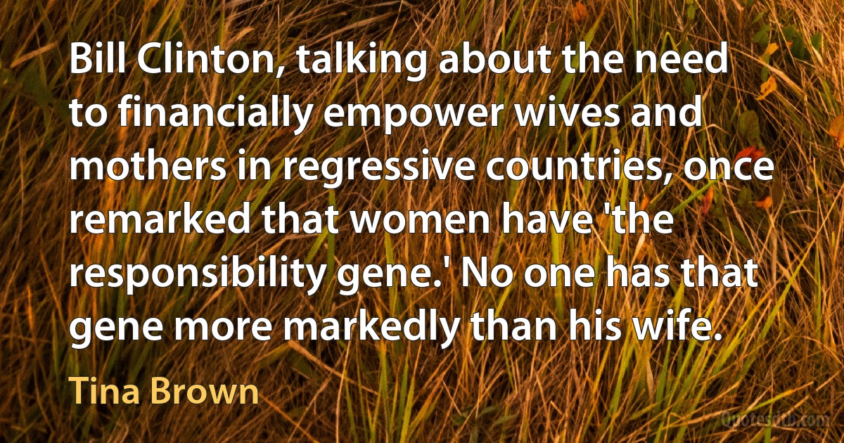 Bill Clinton, talking about the need to financially empower wives and mothers in regressive countries, once remarked that women have 'the responsibility gene.' No one has that gene more markedly than his wife. (Tina Brown)