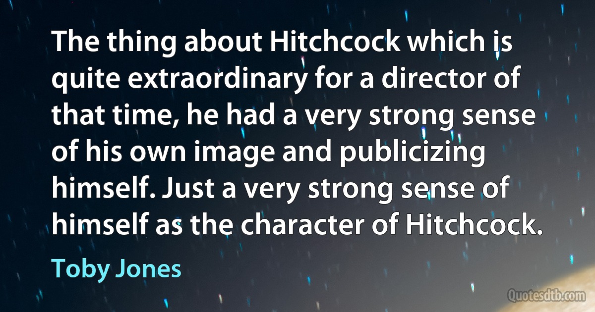 The thing about Hitchcock which is quite extraordinary for a director of that time, he had a very strong sense of his own image and publicizing himself. Just a very strong sense of himself as the character of Hitchcock. (Toby Jones)