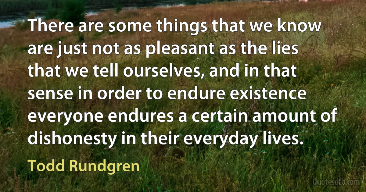 There are some things that we know are just not as pleasant as the lies that we tell ourselves, and in that sense in order to endure existence everyone endures a certain amount of dishonesty in their everyday lives. (Todd Rundgren)